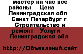 мастер на час все районы. › Цена ­ 500 - Ленинградская обл., Санкт-Петербург г. Строительство и ремонт » Услуги   . Ленинградская обл.